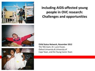 Including AIDS-affected young
      people in OVC research:
    Challenges and opportunities




Child Status Network, November 2012
The TAG team, Dr. Lucie Cluver,
Oxford University & University of
Cape Town, and the Young Carers Team
 