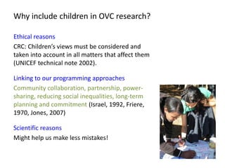 Why include children in OVC research?

Ethical reasons
CRC: Children’s views must be considered and
taken into account in ...