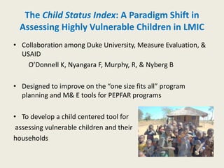 The Child Status Index: A Paradigm Shift in
  Assessing Highly Vulnerable Children in LMIC
• Collaboration among Duke University, Measure Evaluation, &
  USAID
    O’Donnell K, Nyangara F, Murphy, R, & Nyberg B

• Designed to improve on the “one size fits all” program
  planning and M& E tools for PEPFAR programs

• To develop a child centered tool for
 assessing vulnerable children and their
households
 