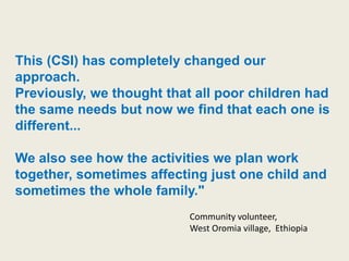 This (CSI) has completely changed our
approach.
Previously, we thought that all poor children had
the same needs but now we find that each one is
different...

We also see how the activities we plan work
together, sometimes affecting just one child and
sometimes the whole family."
                           Community volunteer,
                           West Oromia village, Ethiopia
 