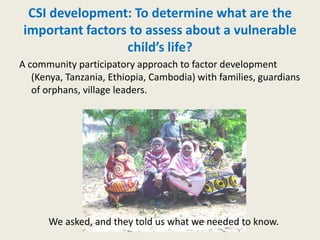 CSI development: To determine what are the
important factors to assess about a vulnerable
                 child’s life?
A community participatory approach to factor development
   (Kenya, Tanzania, Ethiopia, Cambodia) with families, guardians
   of orphans, village leaders.




      We asked, and they told us what we needed to know.
 