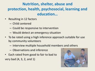 Nutrition, shelter, abuse and
  protection, health, psychosocial, learning and
                   education…
• Resulting in 12 factors
    – Child centered
    – Could be responsive to intervention
    – Would detect an emergency situation
• To be rated using a high inference approach suitable for use
   by community volunteers
    – Interview multiple household members and others
    – Observations and inference
• Each rated from good to fair to bad to
very bad (4, 3, 2, and 1)
 