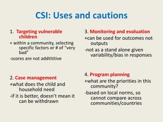 CSI: Uses and cautions
1. Targeting vulnerable               3. Monitoring and evaluation
    children                          +can be used for outcomes not
+ within a community, selecting          outputs
     specific factors or # of “very   -not as a stand alone given
     bad”
                                         variability/bias in responses
-scores are not addtititive


                                      4. Program planning
2. Case management
                                      +what are the priorities in this
+what does the child and                 community?
      household need
                                      -based on local norms, so
-if it is better, doesn’t mean it        cannot compare across
      can be withdrawn                   communities/countries
 