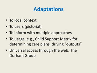 Adaptations
• To local context
• To users (pictorial)
• To inform with multiple approaches
• To usage, e.g., Child Support Matrix for
  determining care plans, driving “outputs”
• Universal access through the web: The
  Durham Group
 