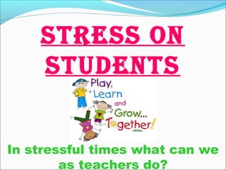 In stressful times what can we
as teachers do?
STRESS ON
STUDENTS
 