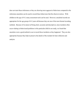 does not meet these milestones or they are showing more aggressive behaviours compared to the
milestones anecdotes can be used to record these behaviours that the observer notices. With
children at the age of 4-5, many assessment tools can be used. However, anecdotal records are
appropriate for the age group of 4-5 years old because they are one of the most factual recording
methods. Because of its nature (of being short, accurate and descriptive), since incidents often
occur relating to behavioural problems in this particular child in our study, we found that
anecdotes were a good method to use to record these incidents as they happened. They are also
appropriate because they help to preserve the details of the incident for later reflection and
analysis.
 