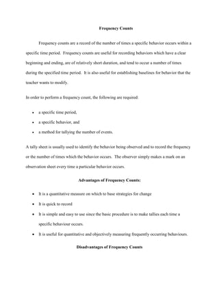 Frequency Counts
Frequency counts are a record of the number of times a specific behavior occurs within a
specific time period. Frequency counts are useful for recording behaviors which have a clear
beginning and ending, are of relatively short duration, and tend to occur a number of times
during the specified time period. It is also useful for establishing baselines for behavior that the
teacher wants to modify.
In order to perform a frequency count, the following are required:
 a specific time period,
 a specific behavior, and
 a method for tallying the number of events.
A tally sheet is usually used to identify the behavior being observed and to record the frequency
or the number of times which the behavior occurs. The observer simply makes a mark on an
observation sheet every time a particular behavior occurs.
Advantages of Frequency Counts:
 It is a quantitative measure on which to base strategies for change
 It is quick to record
 It is simple and easy to use since the basic procedure is to make tallies each time a
specific behaviour occurs.
 It is useful for quantitative and objectively measuring frequently occurring behaviours.
Disadvantages of Frequency Counts
 