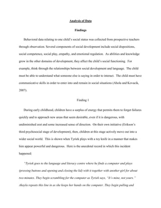 Analysis of Data
Findings
Behavioral data relating to one child’s social status was collected from prospective teachers
through observation. Several components of social development include social dispositions,
social competence, social play, empathy, and emotional regulation. As abilities and knowledge
grow in the other domains of development, they affect the child’s social functioning. For
example, think through the relationships between social development and language. The child
must be able to understand what someone else is saying in order to interact. The child must have
communicative skills in order to enter into and remain in social situations (Ahola and Kovacik,
2007).
Finding 1
During early childhood, children have a surplus of energy that permits them to forget failures
quickly and to approach new areas that seem desirable, even if it is dangerous, with
undiminished zest and some increased sense of direction. On their own initiative (Erikson’s
third psychosocial stage of development), then, children at this stage actively move out into a
wider social world. This is shown when Tyriek plays with a toy knife in a manner that makes
him appear powerful and dangerous. Here is the anecdotal record in which this incident
happened:
“Tyriek goes to the language and literacy centre where he finds a computer and plays
(pressing buttons and opening and closing the lid) with it together with another girl for about
two minutes. They begin scrambling for the computer as Tyriek says, “It’s mine, not yours.”
Akayla repeats this line in as she keeps her hands on the computer. They begin pulling and
 