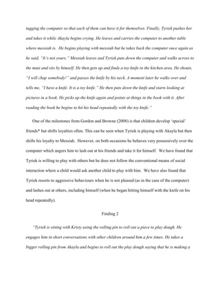 tugging the computer so that each of them can have it for themselves. Finally, Tyriek pushes her
and takes it while Akayla begins crying. He leaves and carries the computer to another table
where messiah is. He begins playing with messiah but he takes back the computer once again as
he said, “It’s not yours.” Messiah leaves and Tyriek puts down the computer and walks across to
the mats and sits by himself. He then gets up and finds a toy knife in the kitchen area. He shouts,
“I will chap somebody!” and passes the knife by his neck. A moment later he walks over and
tells me, “I have a knife. It is a toy knife.” He then puts down the knife and starts looking at
pictures in a book. He picks up the knife again and points at things in the book with it. After
reading the book he begins to hit his head repeatedly with the toy knife.”
One of the milestones from Gordon and Browne (2008) is that children develop ‘special’
friends* but shifts loyalties often. This can be seen when Tyriek is playing with Akayla but then
shifts his loyalty to Messiah. However, on both occasions he behaves very possessively over the
computer which angers him to lash out at his friends and take it for himself. We have found that
Tyriek is willing to play with others but he does not follow the conventional means of social
interaction where a child would ask another child to play with him. We have also found that
Tyriek resorts to aggressive behaviours when he is not pleased (as in the case of the computer)
and lashes out at others, including himself (when he began hitting himself with the knife on his
head repeatedly).
Finding 2
“Tyriek is sitting with Kristy using the rolling pin to roll out a piece to play dough. He
engages him in short conversations with other children around him a few times. He takes a
bigger rolling pin from Akayla and begins to roll out the play dough saying that he is making a
 