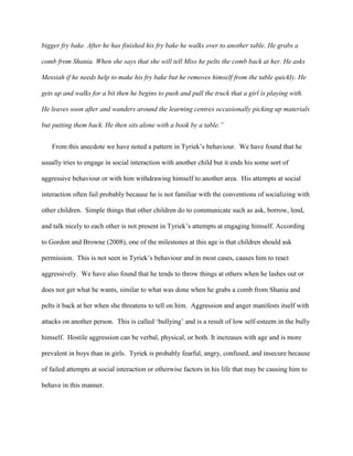 bigger fry bake. After he has finished his fry bake he walks over to another table. He grabs a
comb from Shania. When she says that she will tell Miss he pelts the comb back at her. He asks
Messiah if he needs help to make his fry bake but he removes himself from the table quickly. He
gets up and walks for a bit then he begins to push and pull the truck that a girl is playing with.
He leaves soon after and wanders around the learning centres occasionally picking up materials
but putting them back. He then sits alone with a book by a table.”
From this anecdote we have noted a pattern in Tyriek’s behaviour. We have found that he
usually tries to engage in social interaction with another child but it ends his some sort of
aggressive behaviour or with him withdrawing himself to another area. His attempts at social
interaction often fail probably because he is not familiar with the conventions of socializing with
other children. Simple things that other children do to communicate such as ask, borrow, lend,
and talk nicely to each other is not present in Tyriek’s attempts at engaging himself. According
to Gordon and Browne (2008), one of the milestones at this age is that children should ask
permission. This is not seen in Tyriek’s behaviour and in most cases, causes him to react
aggressively. We have also found that he tends to throw things at others when he lashes out or
does not get what he wants, similar to what was done when he grabs a comb from Shania and
pelts it back at her when she threatens to tell on him. Aggression and anger manifests itself with
attacks on another person. This is called ‘bullying’ and is a result of low self-esteem in the bully
himself. Hostile aggression can be verbal, physical, or both. It increases with age and is more
prevalent in boys than in girls. Tyriek is probably fearful, angry, confused, and insecure because
of failed attempts at social interaction or otherwise factors in his life that may be causing him to
behave in this manner.
 