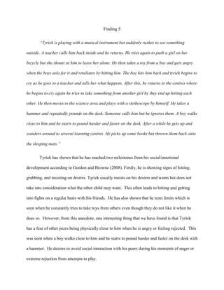 Finding 5
“Tyriek is playing with a musical instrument but suddenly rushes to see something
outside. A teacher calls him back inside and he returns. He tries again to push a girl on her
bicycle but she shouts at him to leave her alone. He then takes a toy from a boy and gets angry
when the boys asks for it and retaliates by hitting him. The boy hits him back and tyriek begins to
cry as he goes to a teacher and tells her what happens. After this, he returns to the centres where
he begins to cry again he tries to take something from another girl by they end up hitting each
other. He then moves to the science area and plays with a stethoscope by himself. He takes a
hammer and repeatedly pounds on the desk. Someone calls him but he ignores them. A boy walks
close to him and he starts to pound harder and faster on the desk. After a while he gets up and
wanders around to several learning centres. He picks up some books but thrown them back onto
the sleeping mats.”
Tyriek has shown that he has reached two milestones from his social/emotional
development according to Gordon and Browne (2008). Firstly, he is showing signs of hitting,
grabbing, and insisting on desires. Tyriek usually insists on his desires and wants but does not
take into consideration what the other child may want. This often leads to hitting and getting
into fights on a regular basis with his friends. He has also shown that he tests limits which is
seen when he constantly tries to take toys from others even though they do not like it when he
does so. However, from this anecdote, one interesting thing that we have found is that Tyriek
has a fear of other peers being physically close to him when he is angry or feeling rejected. This
was seen when a boy walks close to him and he starts to pound harder and faster on the desk with
a hammer. He desires to avoid social interaction with his peers during his moments of anger or
extreme rejection from attempts to play.
 