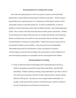 Recommendations for Teaching and Learning:
One of the most important goals we strive for as parents, educators, and mental health
professionals is to help children develop respect for themselves and others.” While arriving at
this goal takes years of patient practice, it is a vital process in which parents, teachers, and all
caring adults can play a crucial and exciting role. In order to accomplish this, we must see
children as worthy human beings and be sincere in dealing with them. Social relationships begin
at birth. This is evident in the daily interactions between infants, parents, and teachers. Children
are social beings with a range of behaviours they use to initiate and facilitate social interactions.
Because social behaviours are essential to create and maintain relations with others, healthy
social development is necessary for young children. Teachers and caregivers must provide an
environment for children to grow and thrive. They must provide close and dependable
relationships that provide love and nurturance, security, and responsive interaction.
Teachers/caregivers must also have knowledge of the social contexts in which children live to
ensure that learning experiences are meaningful, relevant, and respectful for the children.
Recommendations for Teaching
1) Firstly we think that teachers should support all the relationships that are the key to
children’s development; parent/child, teacher/child, teacher/family, and child/child
relationships. Children need these sustaining, caring relationships to give them a sense of
self- worth, trust in the positive intentions of others, and motivation to explore and learn
(Morrison, 2007 pg.263). Also plan new ways to support healthy relationships. For
example, to help Tyriek who has started to cuff and hit his peers, a plan for a teacher to
stay near to help him learn new behaviours to get needs met.
 