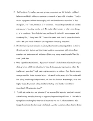 2) Be Consistent: As teachers we must set clear, consistent, and fair limits for children’s
behaviour and hold children accountable to standards of acceptable behaviour. Teachers
should engage the children in developing rules and procedures for behaviour of their
class peers. For Tyriek, the key is to be consistent. You can’t ignore behaviors one day
and respond by shouting him the next. No matter where you are or what you’re doing,
try to be consistent. Since he is having a problem with hitting his peers, respond with
something like, “Hitting is not OK. You need to spend some time by yourself and calm
down.” Do your best to make sure you respond the same way every time.
3) Devote relatively small amounts of activity/class time to instructing children on how to
identify and label feelings and how to appropriately communicate with others about
emotions and resolve quarrels with other children e.g. using words instead of fists like
what Tyriek does.
4) Offer a pep talk ahead of time. If you know there are situations that are difficult for your
child, give him a little pep talk ahead of time. In this case, during situations where the
teacher may sense that Tyriek make react aggressively or get into a fight then the teacher
must prepare him for the situation before. It is worth having a very brief discussion with
him telling him what you expect before you enter the situation. For example, “You need
to play nicely. If you start hitting him/her or hurting your friends, we will leave
immediately. Do you understand?”
5) Provide alternative toys and stimulus- If you sense a child is getting bored or frustrated
with what they are doing be ready to suggest trying something different. A child who is
trying to do something they find very difficult may run out of patience and lose their
temper. Sometimes this happened with Tyriek. Another scenario is when children do not
 