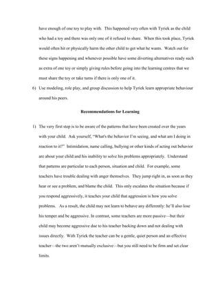 have enough of one toy to play with. This happened very often with Tyriek as the child
who had a toy and there was only one of it refused to share. When this took place, Tyriek
would often hit or physically harm the other child to get what he wants. Watch out for
these signs happening and whenever possible have some diverting alternatives ready such
as extra of one toy or simply giving rules before going into the learning centres that we
must share the toy or take turns if there is only one of it.
6) Use modeling, role play, and group discussion to help Tyriek learn appropriate behaviour
around his peers.
Recommendations for Learning
1) The very first step is to be aware of the patterns that have been created over the years
with your child. Ask yourself, “What's the behavior I’m seeing, and what am I doing in
reaction to it?” Intimidation, name calling, bullying or other kinds of acting out behavior
are about your child and his inability to solve his problems appropriately. Understand
that patterns are particular to each person, situation and child. For example, some
teachers have trouble dealing with anger themselves. They jump right in, as soon as they
hear or see a problem, and blame the child. This only escalates the situation because if
you respond aggressively, it teaches your child that aggression is how you solve
problems. As a result, the child may not learn to behave any differently: he’ll also lose
his temper and be aggressive. In contrast, some teachers are more passive—but their
child may become aggressive due to his teacher backing down and not dealing with
issues directly. With Tyriek the teacher can be a gentle, quiet person and an effective
teacher—the two aren’t mutually exclusive—but you still need to be firm and set clear
limits.
 