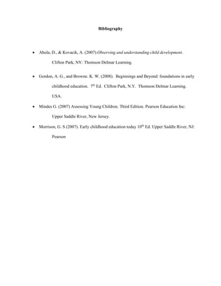 Bibliography
 Ahola, D., & Kovacik, A. (2007).Observing and understanding child development.
Clifton Park, NY: Thomson Delmar Learning.
 Gordon, A. G., and Browne. K. W. (2008). Beginnings and Beyond: foundations in early
childhood education. 7th
Ed. Clifton Park, N.Y. Thomson Delmar Learning.
USA.
 Mindes G. (2007) Assessing Young Children. Third Edition. Pearson Education Inc:
Upper Saddle River, New Jersey.
 Morrison, G. S (2007). Early childhood education today 10th
Ed. Upper Saddle River, NJ:
Pearson
 