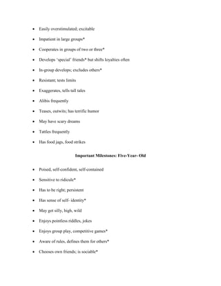  Easily overstimulated; excitable
 Impatient in large groups*
 Cooperates in groups of two or three*
 Develops ‘special’ friends* but shifts loyalties often
 In-group develops; excludes others*
 Resistant; tests limits
 Exaggerates, tells tall tales
 Alibis frequently
 Teases, outwits; has terrific humor
 May have scary dreams
 Tattles frequently
 Has food jags, food strikes
Important Milestones: Five-Year- Old
 Poised, self-confident, self-contained
 Sensitive to ridicule*
 Has to be right; persistent
 Has sense of self- identity*
 May get silly, high, wild
 Enjoys pointless riddles, jokes
 Enjoys group play, competitive games*
 Aware of rules, defines them for others*
 Chooses own friends; is sociable*
 