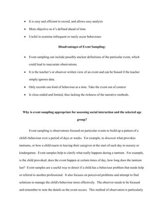  It is easy and efficient to record, and allows easy analysis
 More objective as it’s defined ahead of time
 Useful in examine infrequent or rarely occur behaviours
Disadvantages of Event Sampling:
 Event sampling can include possibly unclear definitions of the particular event, which
could lead to inaccurate observations.
 It is the teacher’s or observer written view of an event and can be biased if the teacher
simply ignores data.
 Only records one kind of behaviour at a time. Take the event out of context
 Is close-ended and limited, thus lacking the richness of the narrative methods.
Why is event sampling appropriate for assessing social interaction and the selected age
group?
Event sampling is observations focused on particular events to build up a pattern of a
child's behaviour over a period of days or weeks. For example, to discover what provokes
tantrums, or how a child reacts to leaving their caregiver at the start of each day in nursery or
kindergarten. Event samples help to clarify what really happens during a tantrum. For example,
is the child provoked, does the event happen at certain times of day, how long does the tantrum
last? Event samples are a useful way to detect if a child has a behaviour problem that needs help
or referral to another professional. It also focuses on perceived problems and attempt to find
solutions to manage the child's behaviour more effectively. The observer needs to be focused
and remember to note the details as the event occurs. This method of observation is particularly
 