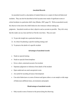 Anecdotal Records
An anecdotal record is a description of student behavior or a report of observed behavioral
incidents. They can also be described as brief accurate notes made of significant events or
critical incidents in a particular child’s day (Mindes, 2007, page 67). With an anecdotal record,
the observer writes down the child's behaviors she witnesses without making any
judgments. Anecdotal records are short, objective and as accurate as possible. They tell a story
that the reader can see, hear and feel as if he/she were there. They are used:
1) To provide insight into a particular behaviour
2) As a basis for planning a specific teaching strategy and
3) To preserve the details of a specific incident
Advantages of anecdotal records
 Needs no special training
 Needs no specials forms/templates
 Gives a short, contextual account of an incident
 Seperates judgement or inferences from details of the incident
 Open ended and can catch unexpected events
 Are useful for recording all areas of development
 Can select behaviours or events of interest and ignore others, or can sample a wide range
of behaviours (different times, environments and people)
Disadvantages of anecdotal records
 Only records events of interest to the person doing the observing
 
