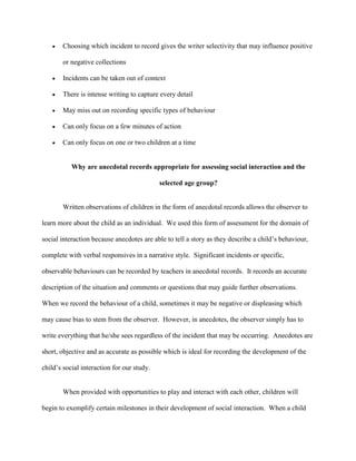  Choosing which incident to record gives the writer selectivity that may influence positive
or negative collections
 Incidents can be taken out of context
 There is intense writing to capture every detail
 May miss out on recording specific types of behaviour
 Can only focus on a few minutes of action
 Can only focus on one or two children at a time
Why are anecdotal records appropriate for assessing social interaction and the
selected age group?
Written observations of children in the form of anecdotal records allows the observer to
learn more about the child as an individual. We used this form of assessment for the domain of
social interaction because anecdotes are able to tell a story as they describe a child’s behaviour,
complete with verbal responsives in a narrative style. Significant incidents or specific,
observable behaviours can be recorded by teachers in anecdotal records. It records an accurate
description of the situation and comments or questions that may guide further observations.
When we record the behaviour of a child, sometimes it may be negative or displeasing which
may cause bias to stem from the observer. However, in anecdotes, the observer simply has to
write everything that he/she sees regardless of the incident that may be occurring. Anecdotes are
short, objective and as accurate as possible which is ideal for recording the development of the
child’s social interaction for our study.
When provided with opportunities to play and interact with each other, children will
begin to exemplify certain milestones in their development of social interaction. When a child
 
