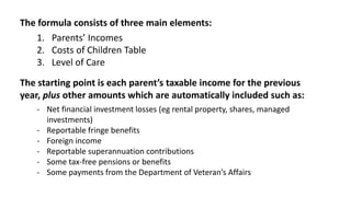 The formula consists of three main elements:
1. Parents’ Incomes
2. Costs of Children Table
3. Level of Care
The starting point is each parent’s taxable income for the previous
year, plus other amounts which are automatically included such as:
- Net financial investment losses (eg rental property, shares, managed
investments)
- Reportable fringe benefits
- Foreign income
- Reportable superannuation contributions
- Some tax-free pensions or benefits
- Some payments from the Department of Veteran’s Affairs
 