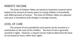 PARENTS’ INCOME
The Costs of Children Tables are based on Australian research which
looked at the amount of money spent on raising children in households
with differing levels of income. The Costs of Children Tables are adjusted
each year in accordance with changes in average incomes.
LEVEL OF CARE
The amount of care provided by each parent can be counted as a
contribution to the costs of the children. The level of care is generally
counted in nights. However, a request can be made to determine the level
of care based on hours rather than nights.
 