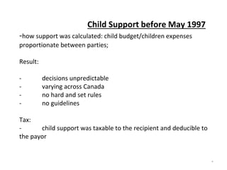 Child Support before May 1997
-how support was calculated: child budget/children expenses
proportionate between parties;
Result:
- decisions unpredictable
- varying across Canada
- no hard and set rules
- no guidelines
Tax:
- child support was taxable to the recipient and deducible to
the payor
*
 