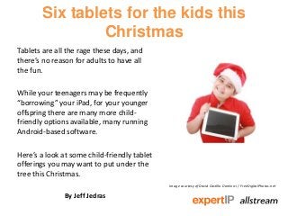 Six tablets for the kids this
                Christmas
Tablets are all the rage these days, and
there’s no reason for adults to have all
the fun.

While your teenagers may be frequently
“borrowing” your iPad, for your younger
offspring there are many more child-
friendly options available, many running
Android-based software.

Here’s a look at some child-friendly tablet
offerings you may want to put under the
tree this Christmas.
                                              Image courtesy of David Castillo Dominici / FreeDigitalPhotos.net

               By Jeff Jedras
 
