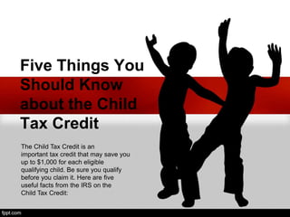 Five Things You
Should Know
about the Child
Tax Credit
The Child Tax Credit is an
important tax credit that may save you
up to $1,000 for each eligible
qualifying child. Be sure you qualify
before you claim it. Here are five
useful facts from the IRS on the
Child Tax Credit:
 