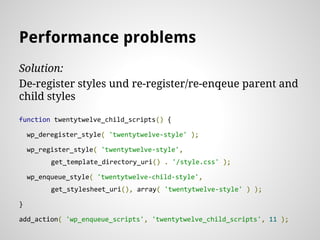 Solution:
De-register styles und re-register/re-enqeue parent and
child styles
function twentytwelve_child_scripts() {
wp_deregister_style( 'twentytwelve-style' );
wp_register_style( 'twentytwelve-style',
get_template_directory_uri() . '/style.css' );
wp_enqueue_style( 'twentytwelve-child-style',
get_stylesheet_uri(), array( 'twentytwelve-style' ) );
}
add_action( 'wp_enqueue_scripts', 'twentytwelve_child_scripts', 11 );
Performance problems
 