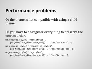 Performance problems
Or the theme is not compatible with using a child
theme.
Or you have to de-register everything to preserve the
correct order.
wp_enqueue_style( 'base_styles',
get_template_directory_uri() . '/css/base.css' );
wp_enqueue_style( 'responsive_styles',
get_template_directory_uri() . '/css/mobile.css' );
wp_enqueue_style( 'ie_styles',
get_template_directory_uri() . '/css/ie.css' );
 