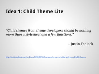Idea 1: Child Theme Lite
Child themes from theme developers should be nothing
more than a stylesheet and a few functions.
C Justin Tadlock
http://justintadlock.com/archives/2010/08/16/frameworks-parent-child-and-grandchild-themes
 