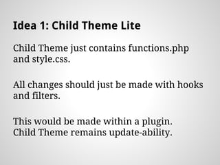 Idea 1: Child Theme Lite
Child Theme just contains functions.php
and style.css.
All changes should just be made with hooks
and filters.
This would be made within a plugin.
Child Theme remains update-ability.
 