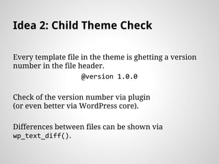Idea 2: Child Theme Check
Every template file in the theme is ghetting a version
number in the file header.
@version 1.0.0
Check of the version number via plugin
(or even better via WordPress core).
Differences between files can be shown via
wp_text_diff().
 