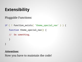 Extensibility
Pluggable Functions:
if ( ! function_exists( 'theme_special_nav' ) ) {
function theme_special_nav() {
// Do something.
}
}
Attention:
Now you have to maintain the code!
 