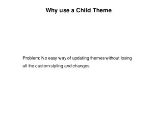 Why use a Child Theme
Problem: No easy way of updating themes without losing
all the custom styling and changes.
 