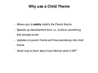 Why use a Child Theme
- Allows you to safely modify the Parent theme
- Speeds up development time i.e., build on something
that already exists
- Updates on parent theme will flow seamlessly into child
theme
- Great way to learn about how themes work in WP
 