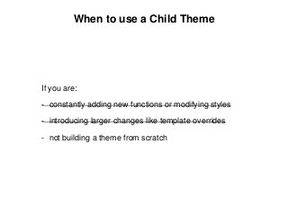 When to use a Child Theme
If you are:
- constantly adding new functions or modifying styles
- introducing larger changes like template overrides
- not building a theme from scratch
 