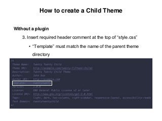 How to create a Child Theme
Without a plugin
3. Insert required header comment at the top of “style.css”
• “Template” must match the name of the parent theme
directory
 