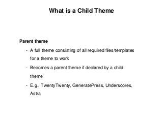 Parent theme
- A full theme consisting of all required files/templates
for a theme to work
- Becomes a parent theme if declared by a child
theme
- E.g., TwentyTwenty, GeneratePress, Underscores,
Astra
What is a Child Theme
 