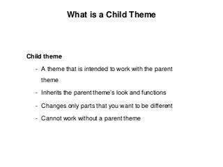 Child theme
- A theme that is intended to work with the parent
theme
- Inherits the parent theme’s look and functions
- Changes only parts that you want to be different
- Cannot work without a parent theme
What is a Child Theme
 
