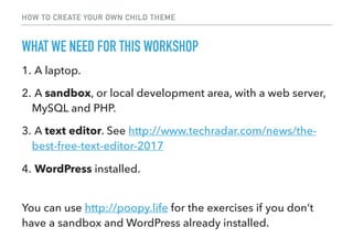 HOW TO CREATE YOUR OWN CHILD THEME
1. A laptop.
2. A sandbox, or local development area, with a web server,
MySQL and PHP.
3. A text editor. See http://www.techradar.com/news/the-
best-free-text-editor-2017
4. WordPress installed.
WHAT WE NEED FOR THIS WORKSHOP
You can use http://poopy.life for the exercises if you don’t
have a sandbox and WordPress already installed.
 