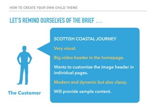 HOW TO CREATE YOUR OWN CHILD THEME
LET’S REMIND OURSELVES OF THE BRIEF …
The Customer
SCOTTISH COASTAL JOURNEY
Very visual...