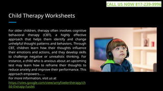 Child Therapy Worksheets
For older children, therapy often involves cognitive
behavioral therapy (CBT), a highly effective
approach that helps them identify and change
unhelpful thought patterns and behaviors. Through
CBT, children learn how their thoughts influence
their emotions and actions, and they develop skills
to challenge negative or unrealistic thinking. For
instance, a child who is anxious about an upcoming
test may learn how to reframe their thoughts to
reduce anxiety and improve their performance. This
approach empowers... ...
For more information, visit us at
https://sites.google.com/view/amyfowlertherapy/ch
ild-therapy-haslet
CALL US NOW 817-239-9996
 