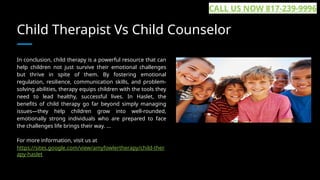Child Therapist Vs Child Counselor
In conclusion, child therapy is a powerful resource that can
help children not just survive their emotional challenges
but thrive in spite of them. By fostering emotional
regulation, resilience, communication skills, and problem-
solving abilities, therapy equips children with the tools they
need to lead healthy, successful lives. In Haslet, the
benefits of child therapy go far beyond simply managing
issues—they help children grow into well-rounded,
emotionally strong individuals who are prepared to face
the challenges life brings their way. ...
For more information, visit us at
https://sites.google.com/view/amyfowlertherapy/child-ther
apy-haslet
CALL US NOW 817-239-9996
 