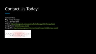 Contact Us Today!
Contact Details:
Amy Fowler Therapy
Phone: 817-239-9996
Website: https://sites.google.com/view/amyfowlertherapy/child-therapy-haslet
Google Folder: Child Therapy Haslet
Google Site: https://sites.google.com/view/amyfowlertherapy/child-therapy-haslet/
 