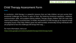 Child Therapy Assessment Form
In conclusion, child therapy is a powerful resource that can help children not just survive their
emotional challenges but thrive in spite of them. By fostering emotional regulation, resilience,
communication skills, and problem-solving abilities, therapy equips children with the tools they
need to lead healthy, successful lives. In Haslet, the benefits of child therapy go far beyond simply
managing issues—they help children grow into well-rounded, emotionally strong individuals who
are prepared to face the challenges life brings their way. ...
For more information, visit us at
https://sites.google.com/view/amyfowlertherapy/child-therapy-haslet
CALL US NOW 817-239-9996
 