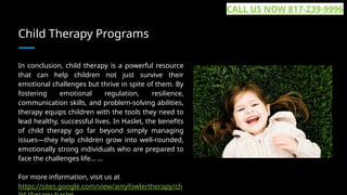 Child Therapy Programs
In conclusion, child therapy is a powerful resource
that can help children not just survive their
emotional challenges but thrive in spite of them. By
fostering emotional regulation, resilience,
communication skills, and problem-solving abilities,
therapy equips children with the tools they need to
lead healthy, successful lives. In Haslet, the benefits
of child therapy go far beyond simply managing
issues—they help children grow into well-rounded,
emotionally strong individuals who are prepared to
face the challenges life... ...
For more information, visit us at
https://sites.google.com/view/amyfowlertherapy/ch
CALL US NOW 817-239-9996
 