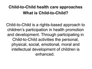 Child-to-Child health care approaches
What is Child-to-Child?
Child-to-Child is a rights-based approach to
children’s participation in health promotion
and development. Through participating in
Child-to-Child activities the personal,
physical, social, emotional, moral and
intellectual development of children is
enhanced.
 