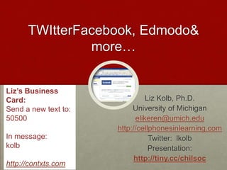 TWItterFacebook, Edmodo & more… Liz’s Business Card: Send a new text to:  50500 In message:  kolb  http://contxts.com Liz Kolb, Ph.D. University of Michigan elikeren@umich.edu http://cellphonesinlearning.com Twitter:  lkolb Presentation:   http://tiny.cc/chilsoc 