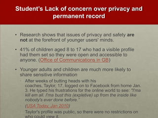 Student’s Lack of concern over privacy and permanent recordResearch shows that issues of privacy and safety are not at the forefront of younger users' minds. 41% of children aged 8 to 17 who had a visible profile had them set so they were open and accessible to anyone. (Office of Communications in GB)Younger adults and children are much more likely to share sensitive informationAfter weeks of butting heads with his coaches, Taylor, 17, logged on to Facebook from home Jan. 3. He typed his frustrations for the online world to see: "I'ma kill em all. I'ma bust this (expletive) up from the inside like nobody's ever done before.”(USA Today, Jan 2010)Taylor's profile was public, so there were no restrictions on who could view it.
